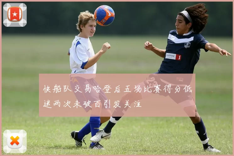 快船队交易哈登后五场比赛得分低迷两次未破百引发关注