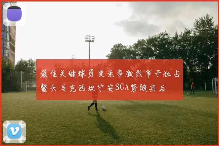 最佳关键球员奖竞争激烈华子独占鳌头马克西坎宁安SGA紧随其后
