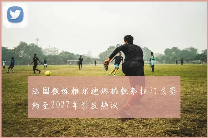 法国教练雅尔迪姆执教弗拉门戈签约至2027年引发热议