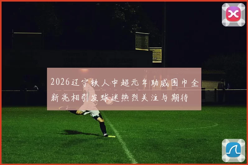 2026辽宁铁人中超元年助威围巾全新亮相引发球迷热烈关注与期待