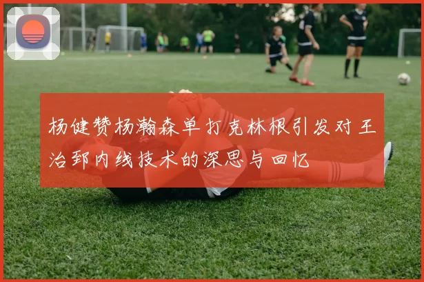 杨健赞杨瀚森单打克林根引发对王治郅内线技术的深思与回忆