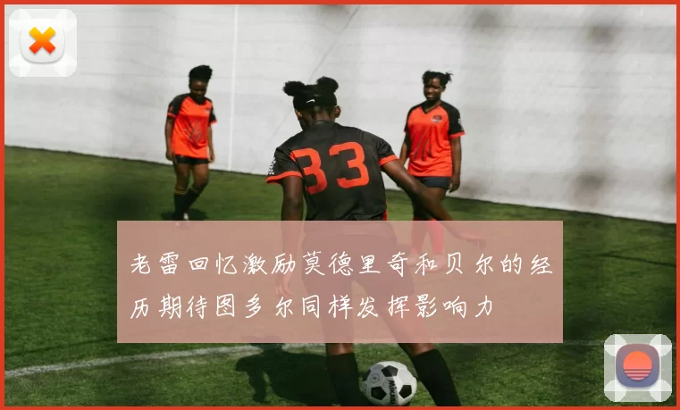 老雷回忆激励莫德里奇和贝尔的经历期待图多尔同样发挥影响力