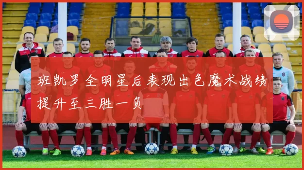 班凯罗全明星后表现出色魔术战绩提升至三胜一负