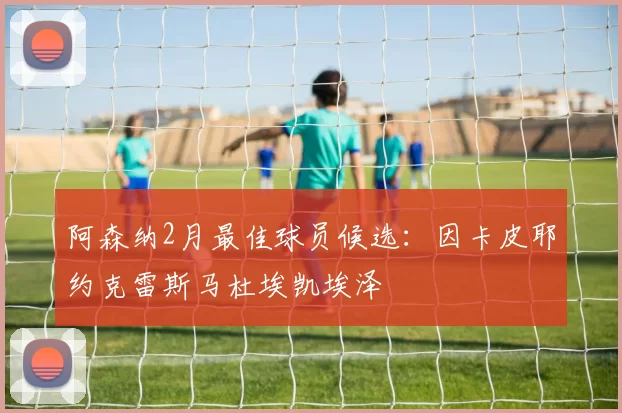 阿森纳2月最佳球员候选：因卡皮耶约克雷斯马杜埃凯埃泽