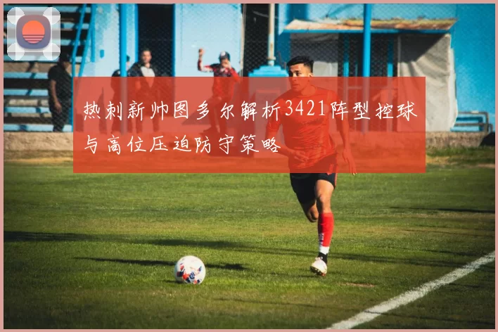 热刺新帅图多尔解析3421阵型控球与高位压迫防守策略