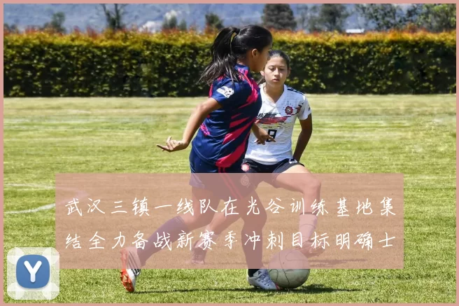 武汉三镇一线队在光谷训练基地集结全力备战新赛季冲刺目标明确士气高涨