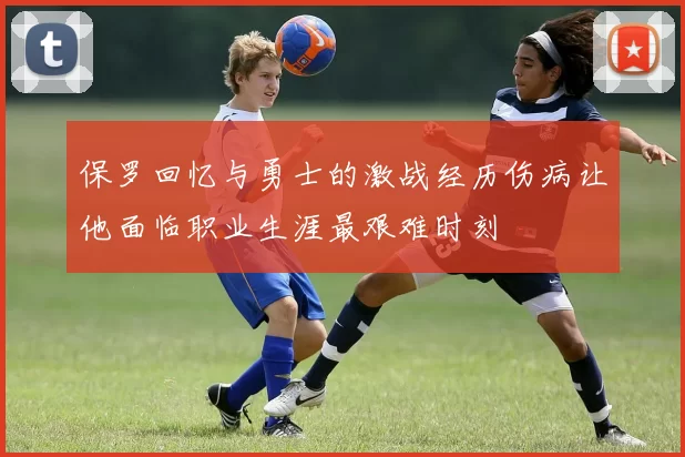 保罗回忆与勇士的激战经历伤病让他面临职业生涯最艰难时刻