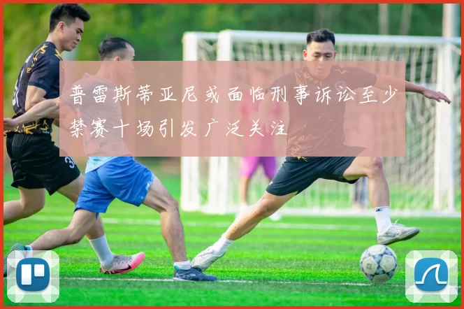 普雷斯蒂亚尼或面临刑事诉讼至少禁赛十场引发广泛关注