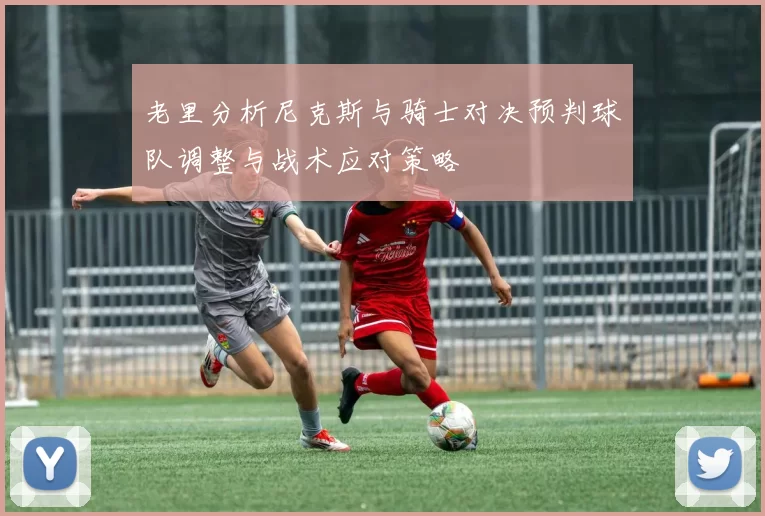 老里分析尼克斯与骑士对决预判球队调整与战术应对策略