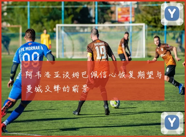 阿韦洛亚谈姆巴佩信心恢复期望与曼城交锋的前景