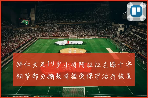 拜仁女足19岁小将阿拉拉左膝十字韧带部分撕裂将接受保守治疗恢复计划启动
