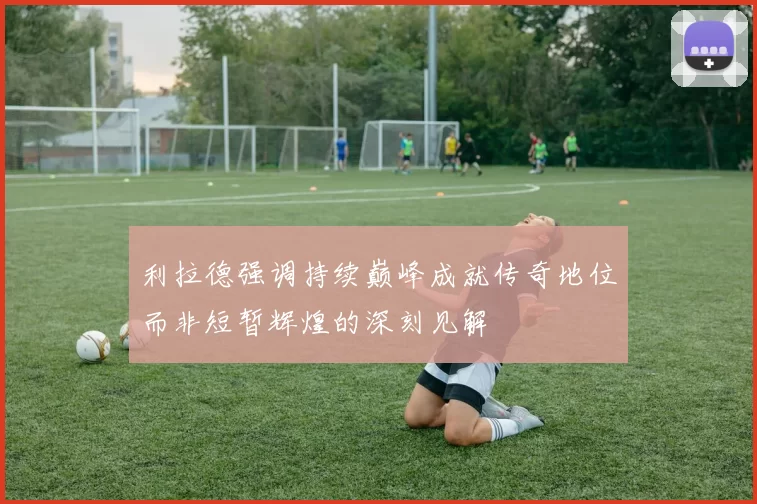 利拉德强调持续巅峰成就传奇地位而非短暂辉煌的深刻见解