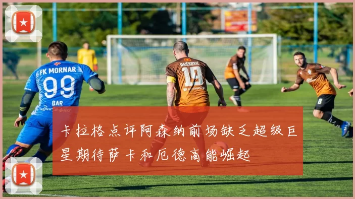卡拉格点评阿森纳前场缺乏超级巨星期待萨卡和厄德高能崛起