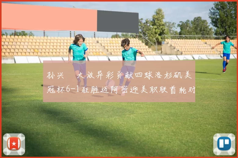 孙兴慜大放异彩贡献四球洛杉矶美冠杯6-1狂胜迈阿密迎美职联首轮对决