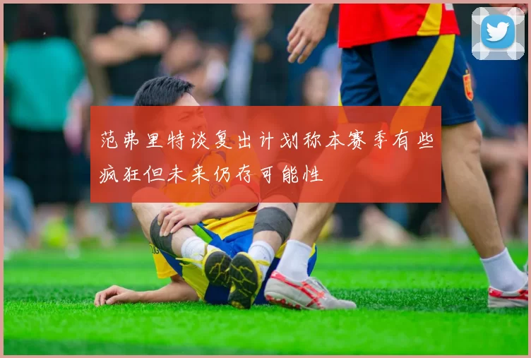 范弗里特谈复出计划称本赛季有些疯狂但未来仍存可能性