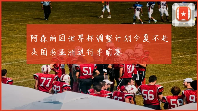 阿森纳因世界杯调整计划今夏不赴美国或亚洲进行季前赛