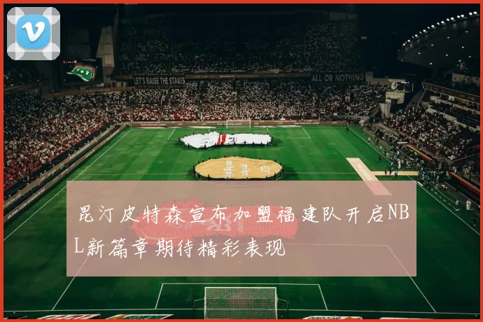 昆汀皮特森宣布加盟福建队开启NBL新篇章期待精彩表现