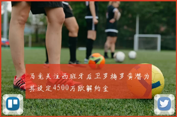 马竞关注西班牙后卫罗梅罗黄潜为其设定4500万欧解约金