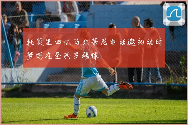 托莫里回忆马尔蒂尼电话邀约幼时梦想在圣西罗踢球