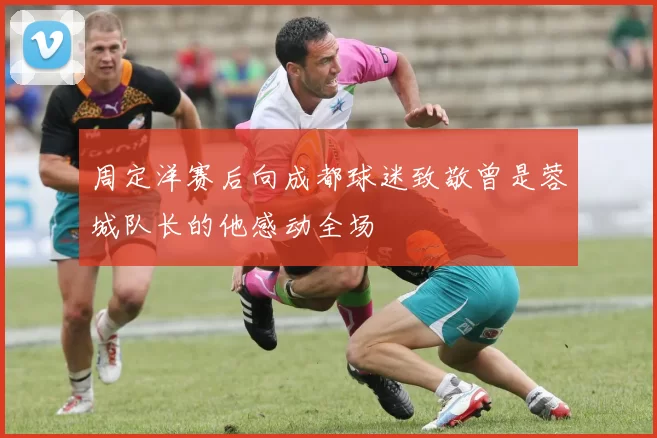 周定洋赛后向成都球迷致敬曾是蓉城队长的他感动全场